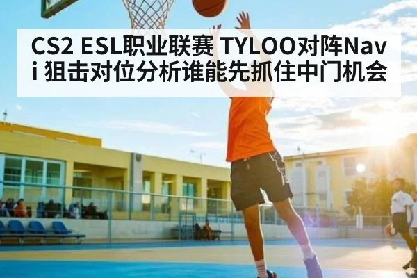 CS2 ESL职业联赛 TYLOO对阵Navi 狙击对位分析谁能先抓住中门机会 - kaiyun