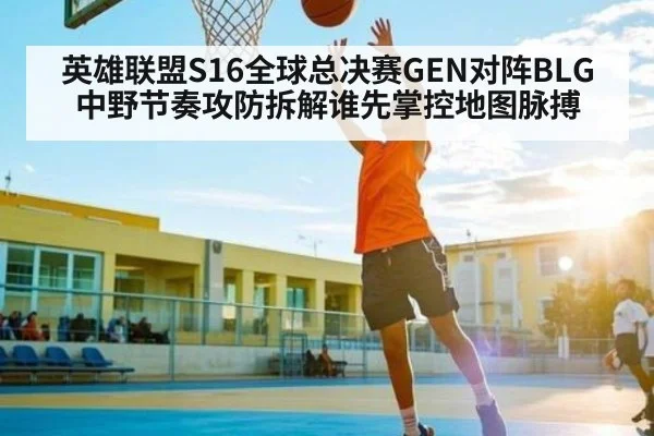 英雄联盟S16全球总决赛GEN对阵BLG中野节奏攻防拆解谁先掌控地图脉搏 - kaiyun