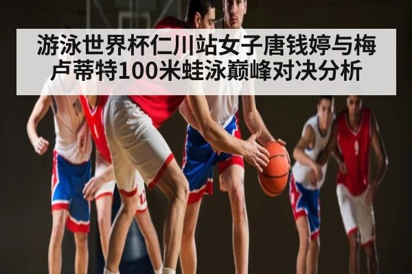 游泳世界杯仁川站女子唐钱婷与梅卢蒂特100米蛙泳巅峰对决分析 - kaiyun
